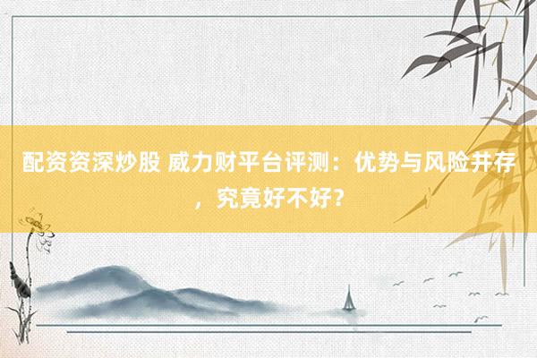 配资资深炒股 威力财平台评测：优势与风险并存，究竟好不好？