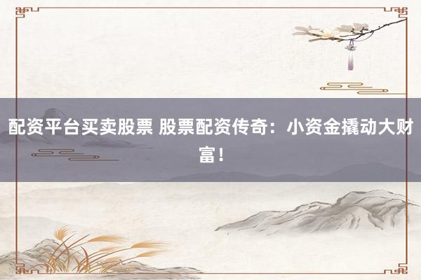 配资平台买卖股票 股票配资传奇：小资金撬动大财富！
