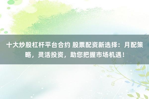 十大炒股杠杆平台合约 股票配资新选择：月配策略，灵活投资，助您把握市场机遇！
