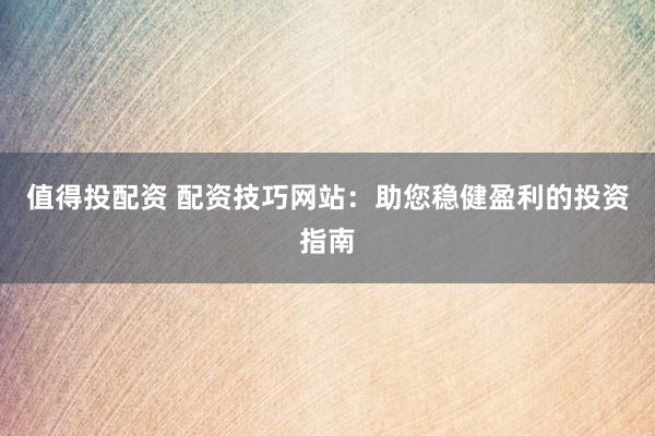 值得投配资 配资技巧网站：助您稳健盈利的投资指南