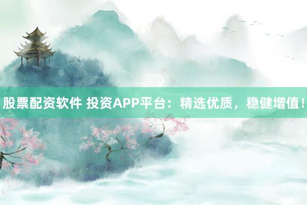 股票配资软件 投资APP平台：精选优质，稳健增值！