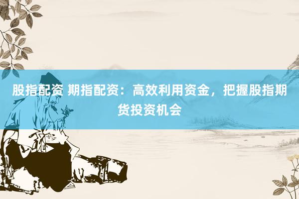 股指配资 期指配资：高效利用资金，把握股指期货投资机会