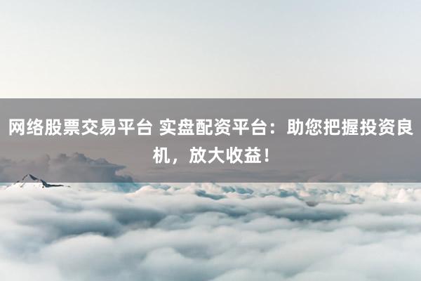 网络股票交易平台 实盘配资平台：助您把握投资良机，放大收益！