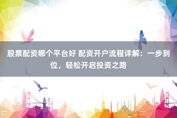 股票配资哪个平台好 配资开户流程详解：一步到位，轻松开启投资之路