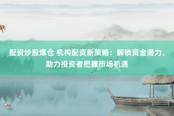 配资炒股爆仓 机构配资新策略：解锁资金潜力，助力投资者把握市场机遇