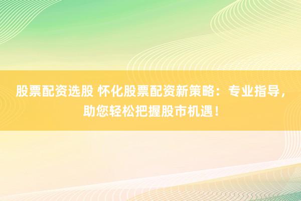 股票配资选股 怀化股票配资新策略：专业指导，助您轻松把握股市机遇！