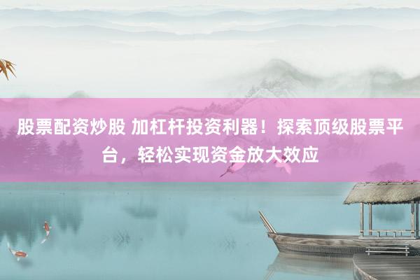 股票配资炒股 加杠杆投资利器！探索顶级股票平台，轻松实现资金放大效应