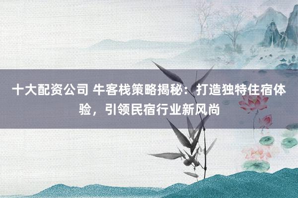 十大配资公司 牛客栈策略揭秘：打造独特住宿体验，引领民宿行业新风尚