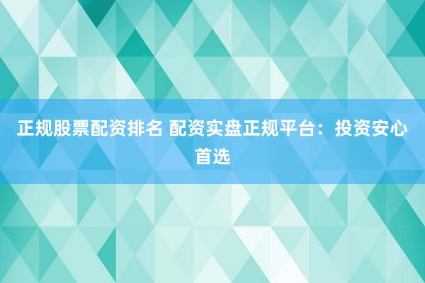 正规股票配资排名 配资实盘正规平台：投资安心首选