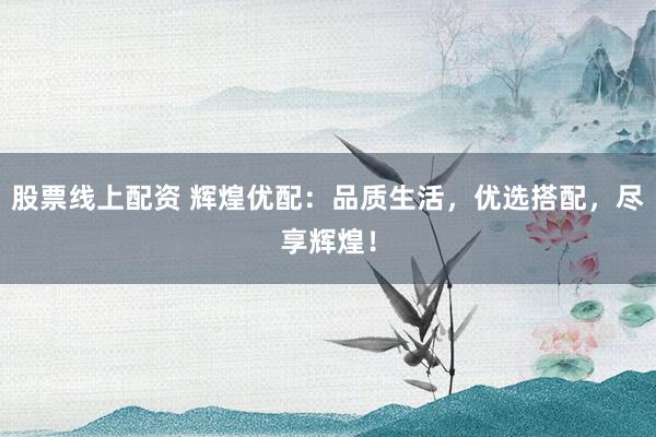 股票线上配资 辉煌优配：品质生活，优选搭配，尽享辉煌！