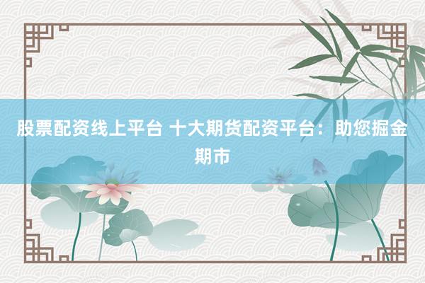 股票配资线上平台 十大期货配资平台：助您掘金期市
