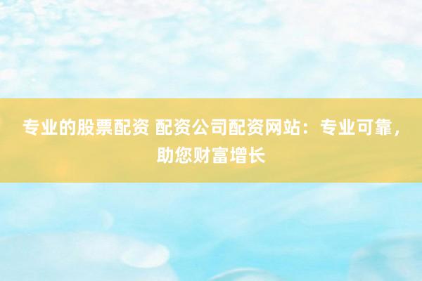 专业的股票配资 配资公司配资网站：专业可靠，助您财富增长