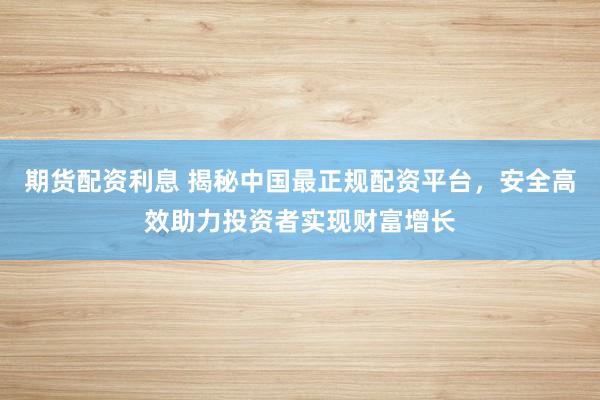 期货配资利息 揭秘中国最正规配资平台，安全高效助力投资者实现财富增长