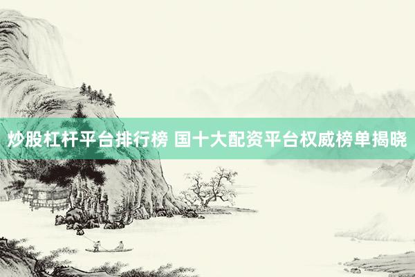 炒股杠杆平台排行榜 国十大配资平台权威榜单揭晓