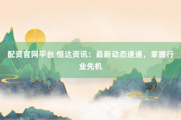 配资官网平台 恒达资讯：最新动态速递，掌握行业先机