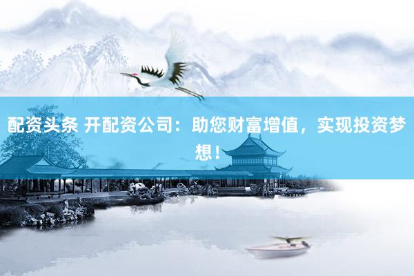 配资头条 开配资公司：助您财富增值，实现投资梦想！