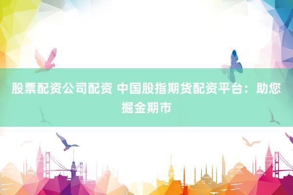 股票配资公司配资 中国股指期货配资平台：助您掘金期市